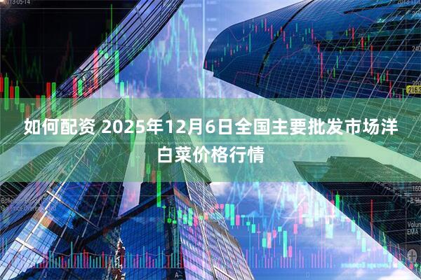 如何配资 2025年12月6日全国主要批发市场洋白菜价格行情