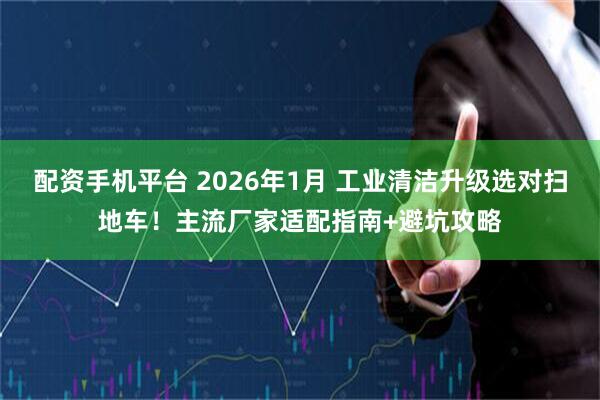 配资手机平台 2026年1月 工业清洁升级选对扫地车！主流厂家适配指南+避坑攻略
