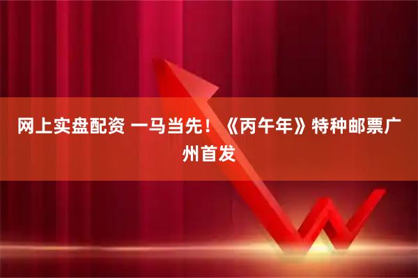 网上实盘配资 一马当先！《丙午年》特种邮票广州首发