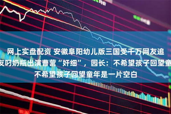 网上实盘配资 安徽阜阳幼儿版三国受千万网友追捧，2岁小朋友叼奶瓶出演曹营“奸细”，园长：不希望孩子回望童年是一片空白