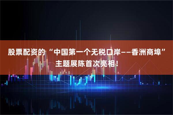 股票配资的 “中国第一个无税口岸——香洲商埠”主题展陈首次亮相！