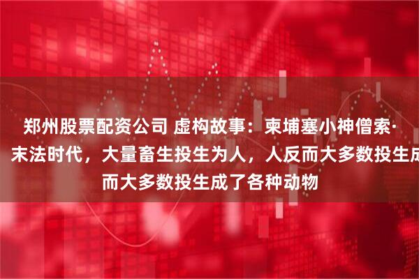 郑州股票配资公司 虚构故事：柬埔塞小神僧索·萨利卡表示：末法时代，大量畜生投生为人，人反而大多数投生成了各种动物