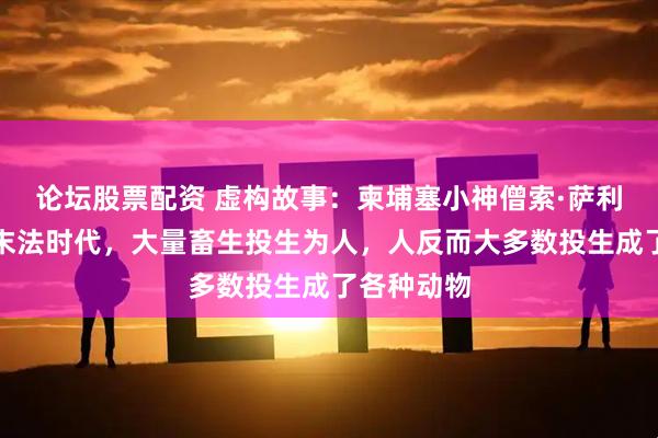 论坛股票配资 虚构故事：柬埔塞小神僧索·萨利卡表示：末法时代，大量畜生投生为人，人反而大多数投生成了各种动物