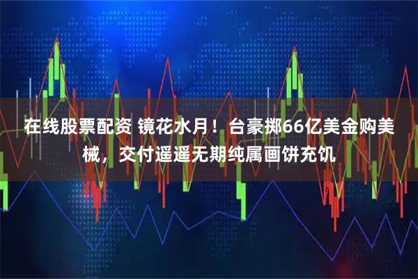 在线股票配资 镜花水月！台豪掷66亿美金购美械，交付遥遥无期纯属画饼充饥