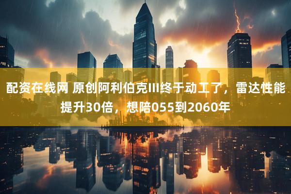 配资在线网 原创阿利伯克III终于动工了，雷达性能提升30倍，想陪055到2060年