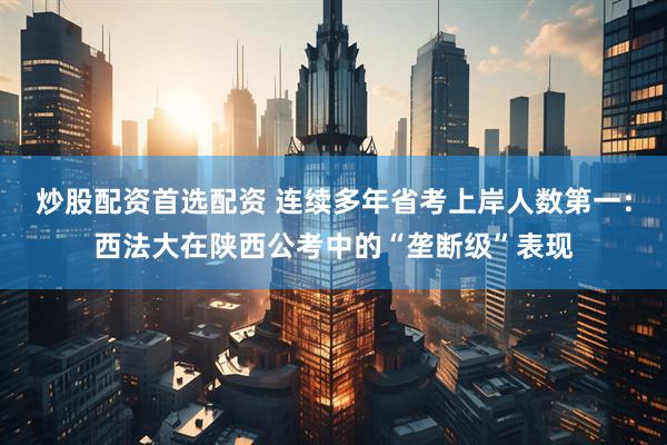 炒股配资首选配资 连续多年省考上岸人数第一：西法大在陕西公考中的“垄断级”表现