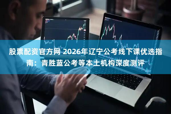 股票配资官方网 2026年辽宁公考线下课优选指南：青胜蓝公考等本土机构深度测评