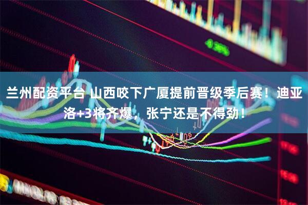 兰州配资平台 山西咬下广厦提前晋级季后赛！迪亚洛+3将齐爆，张宁还是不得劲！