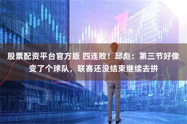 股票配资平台官方版 四连败！邱彪：第三节好像变了个球队，联赛还没结束继续去拼