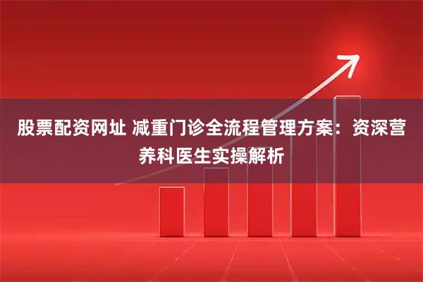 股票配资网址 减重门诊全流程管理方案：资深营养科医生实操解析