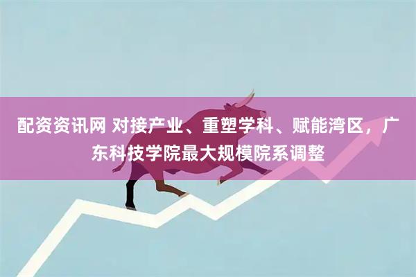 配资资讯网 对接产业、重塑学科、赋能湾区，广东科技学院最大规模院系调整