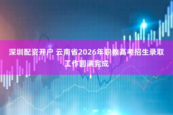 深圳配资开户 云南省2026年职教高考招生录取工作圆满完成