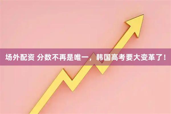场外配资 分数不再是唯一，韩国高考要大变革了！