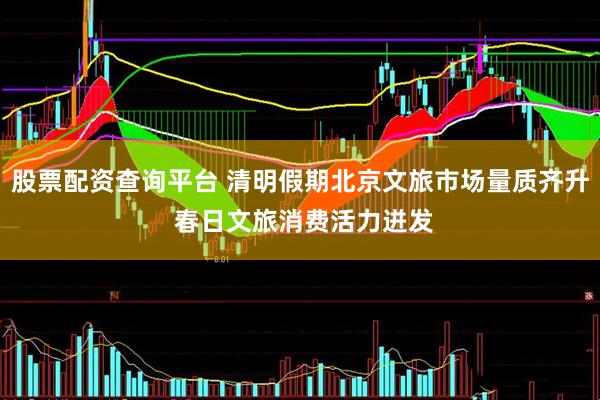 股票配资查询平台 清明假期北京文旅市场量质齐升 春日文旅消费活力迸发