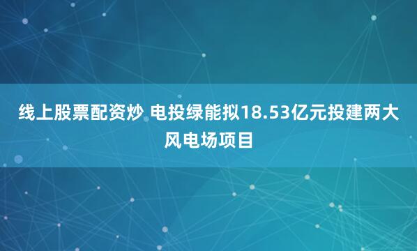 线上股票配资炒 电投绿能拟18.53亿元投建两大风电场项目