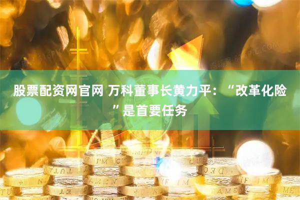 股票配资网官网 万科董事长黄力平：“改革化险”是首要任务