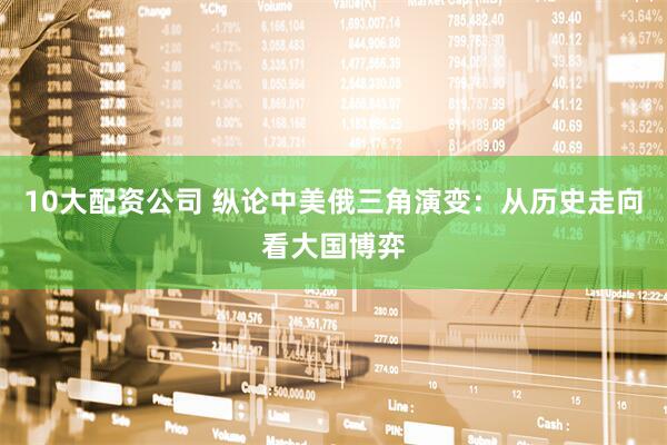 10大配资公司 纵论中美俄三角演变：从历史走向看大国博弈