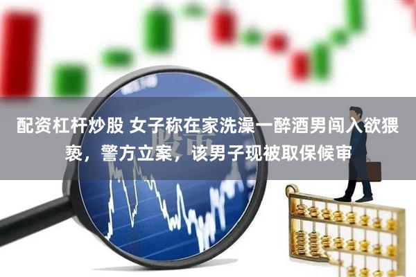 配资杠杆炒股 女子称在家洗澡一醉酒男闯入欲猥亵,警方立案,该男子现被取保候审