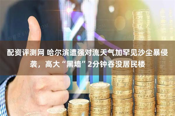 配资评测网 哈尔滨遭强对流天气加罕见沙尘暴侵袭，高大“黑墙”2分钟吞没居民楼