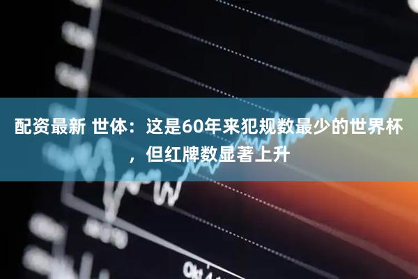 配资最新 世体：这是60年来犯规数最少的世界杯，但红牌数显著上升