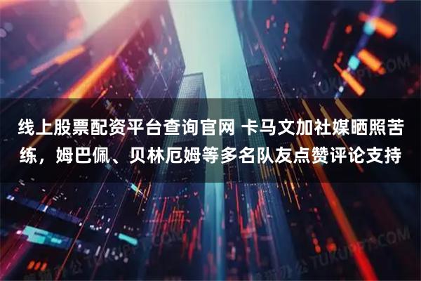 线上股票配资平台查询官网 卡马文加社媒晒照苦练，姆巴佩、贝林厄姆等多名队友点赞评论支持