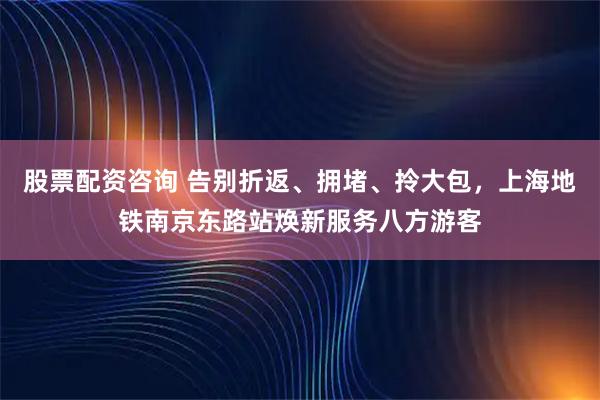 股票配资咨询 告别折返、拥堵、拎大包,上海地铁南京东路站焕新服务八方游客